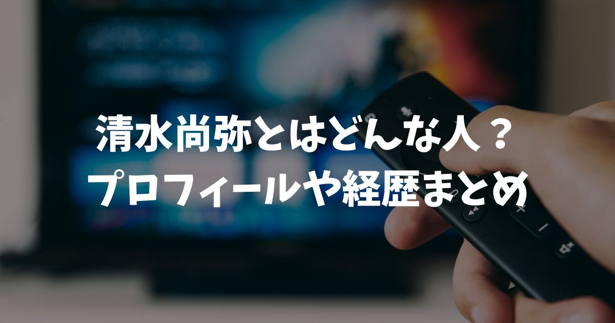 清水尚弥とはどんな人？プロフィール詳細や結婚相手と弟の情報